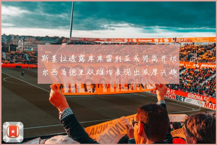 斯基拉透露库库雷利亚或将离开切尔西马德里双雄均表现出浓厚兴趣